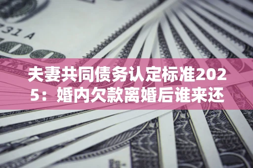 北京夫妻共同债务认定标准2025:婚内欠款离婚后谁来还? 北京夫妻共同债务认定标准2025:婚内欠款离婚后谁来还?