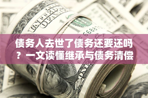 北京债务人去世了债务还要还吗？一文读懂继承与债务清偿