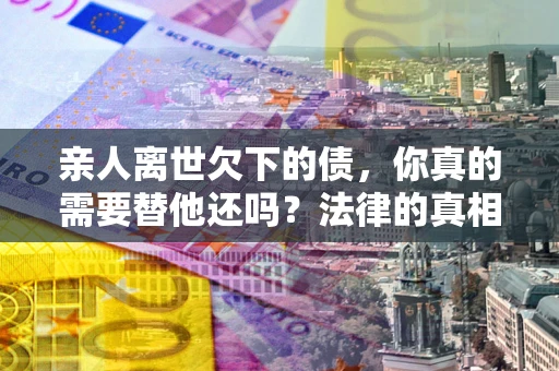 北京亲人离世欠下的债，你真的需要替他还吗？法律的真相或许与你想的不一样